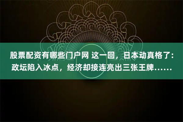 股票配资有哪些门户网 这一回，日本动真格了：政坛陷入冰点，经济却接连亮出三张王牌……