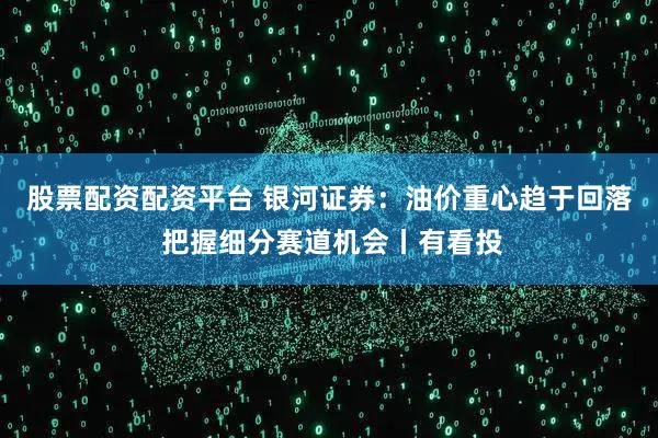 股票配资配资平台 银河证券：油价重心趋于回落 把握细分赛道机会丨有看投