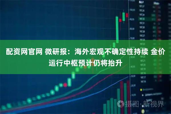 配资网官网 微研报：海外宏观不确定性持续 金价运行中枢预计仍将抬升
