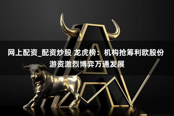 网上配资_配资炒股 龙虎榜：机构抢筹利欧股份 游资激烈博弈万通发展