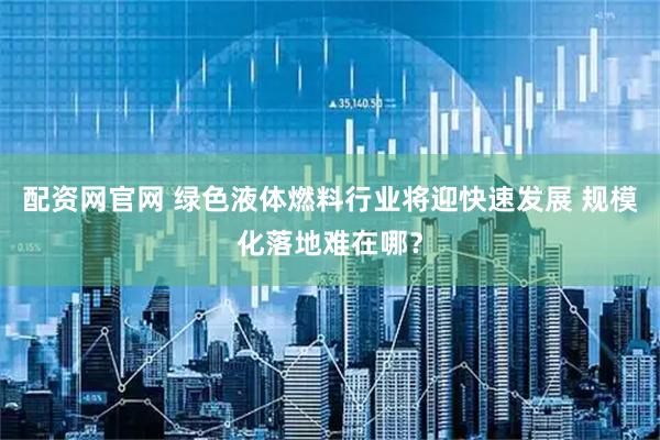 配资网官网 绿色液体燃料行业将迎快速发展 规模化落地难在哪？