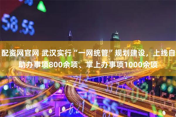 配资网官网 武汉实行“一网统管”规划建设，上线自助办事项800余项、掌上办事项1000余项