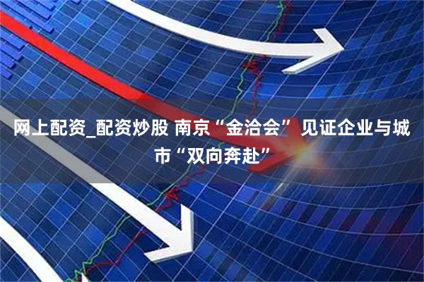 网上配资_配资炒股 南京“金洽会” 见证企业与城市“双向奔赴”