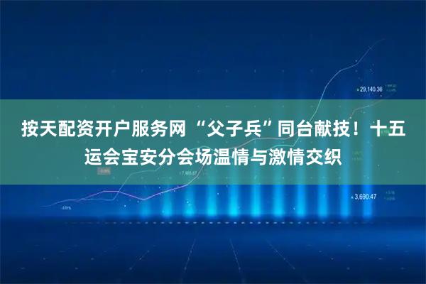 按天配资开户服务网 “父子兵”同台献技！十五运会宝安分会场温情与激情交织