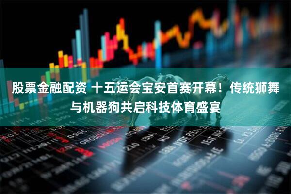 股票金融配资 十五运会宝安首赛开幕！传统狮舞与机器狗共启科技体育盛宴