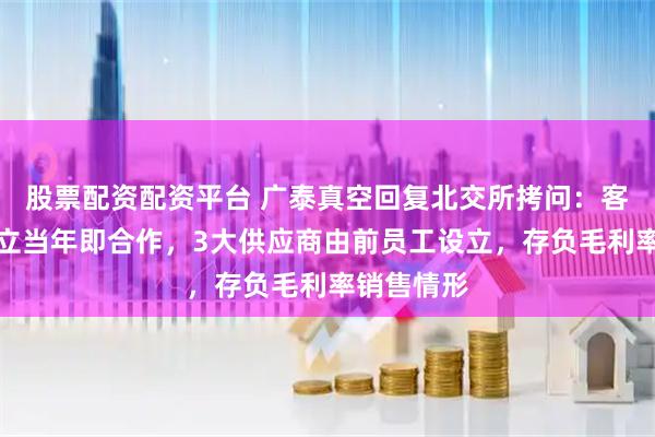 股票配资配资平台 广泰真空回复北交所拷问：客户公司成立当年即合作，3大供应商由前员工设立，存负毛利率销售情形