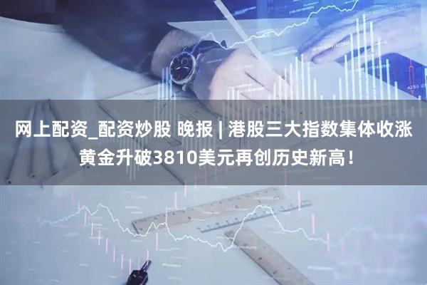 网上配资_配资炒股 晚报 | 港股三大指数集体收涨 黄金升破3810美元再创历史新高！