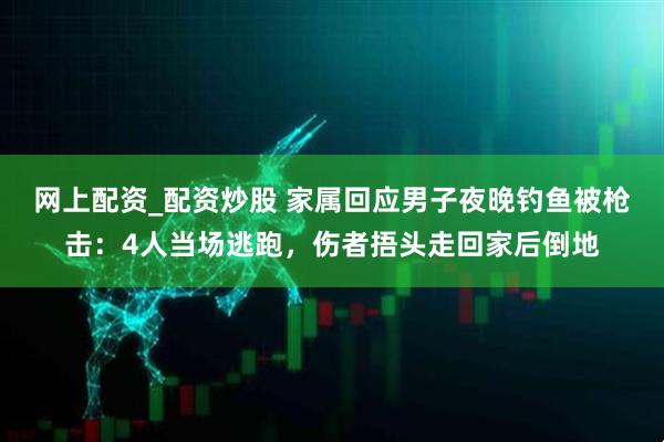 网上配资_配资炒股 家属回应男子夜晚钓鱼被枪击：4人当场逃跑，伤者捂头走回家后倒地