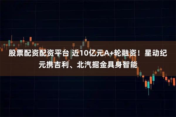 股票配资配资平台 近10亿元A+轮融资！星动纪元携吉利、北汽掘金具身智能