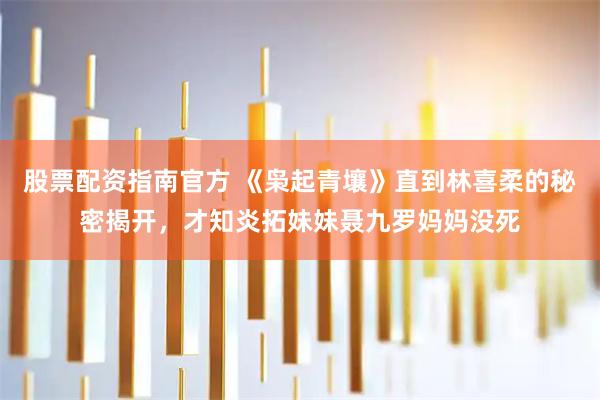 股票配资指南官方 《枭起青壤》直到林喜柔的秘密揭开，才知炎拓妹妹聂九罗妈妈没死