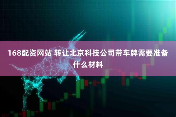 168配资网站 转让北京科技公司带车牌需要准备什么材料