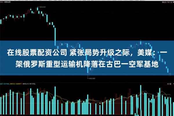 在线股票配资公司 紧张局势升级之际，美媒：一架俄罗斯重型运输机降落在古巴一空军基地