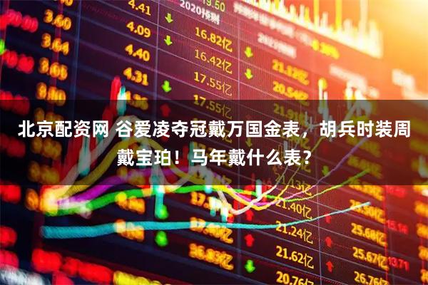 北京配资网 谷爱凌夺冠戴万国金表，胡兵时装周戴宝珀！马年戴什么表？
