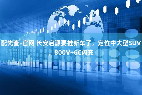 配先查-官网 长安启源要推新车了，定位中大型SUV，800V+6C闪充