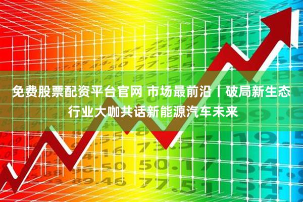 免费股票配资平台官网 市场最前沿丨破局新生态 行业大咖共话新能源汽车未来