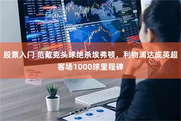 股票入门 范戴克头球绝杀埃弗顿，利物浦达成英超客场1000球里程碑