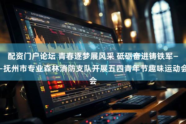 配资门户论坛 青春逐梦展风采 砥砺奋进铸铁军——抚州市专业森林消防支队开展五四青年节趣味运动会