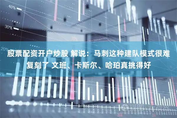 股票配资开户炒股 解说：马刺这种建队模式很难复刻了 文班、卡斯尔、哈珀真挑得好