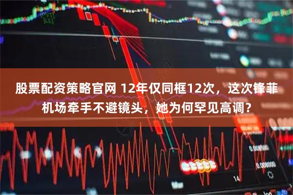 股票配资策略官网 12年仅同框12次，这次锋菲机场牵手不避镜头，她为何罕见高调？