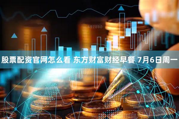 股票配资官网怎么看 东方财富财经早餐 7月6日周一