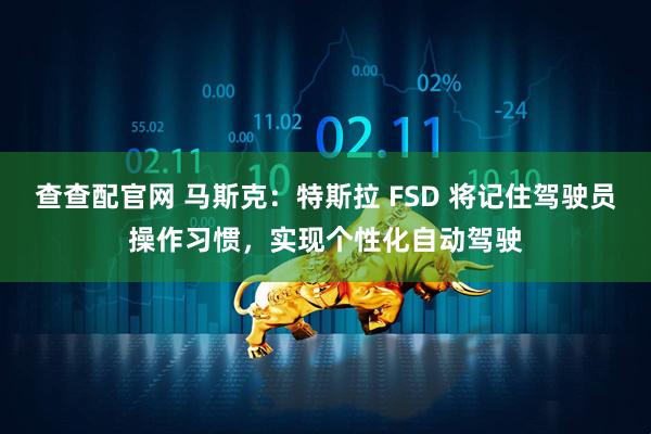 查查配官网 马斯克：特斯拉 FSD 将记住驾驶员操作习惯，实现个性化自动驾驶