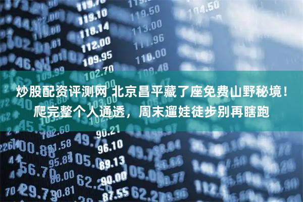 炒股配资评测网 北京昌平藏了座免费山野秘境！爬完整个人通透，周末遛娃徒步别再瞎跑