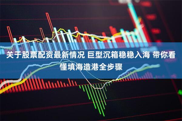 关于股票配资最新情况 巨型沉箱稳稳入海 带你看懂填海造港全步骤