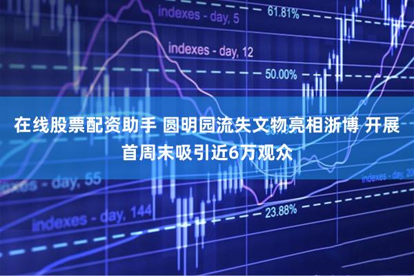 在线股票配资助手 圆明园流失文物亮相浙博 开展首周末吸引近6万观众
