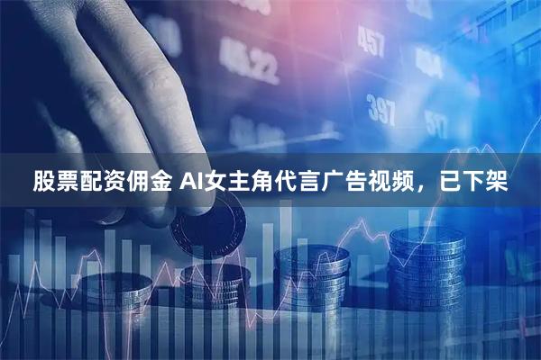 股票配资佣金 AI女主角代言广告视频，已下架