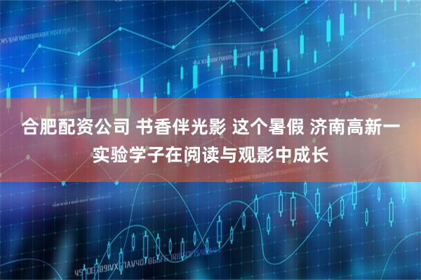 合肥配资公司 书香伴光影 这个暑假 济南高新一实验学子在阅读与观影中成长