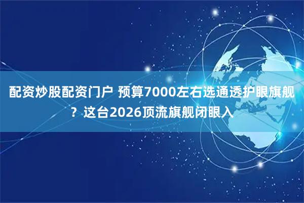 配资炒股配资门户 预算7000左右选通透护眼旗舰？这台2026顶流旗舰闭眼入