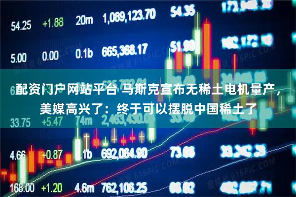 配资门户网站平台 马斯克宣布无稀土电机量产，美媒高兴了：终于可以摆脱中国稀土了