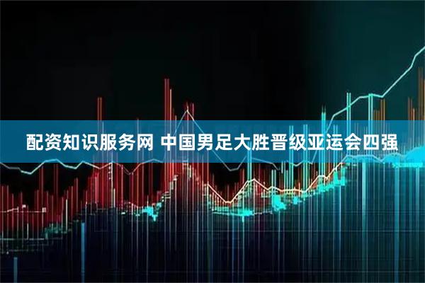 配资知识服务网 中国男足大胜晋级亚运会四强