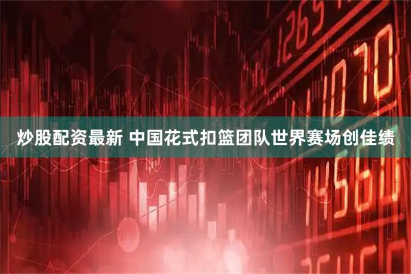 炒股配资最新 中国花式扣篮团队世界赛场创佳绩